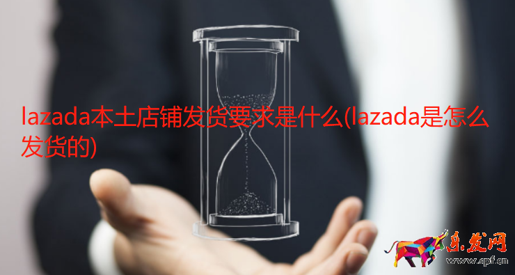 lazada本土店鋪發貨要求是什么(lazada是怎么發貨的)