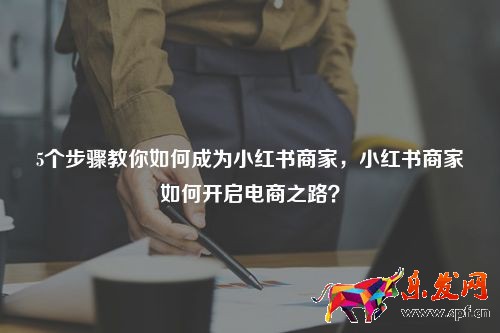 5個步驟教你如何成為小紅書商家，小紅書商家如何開啟電商之路？